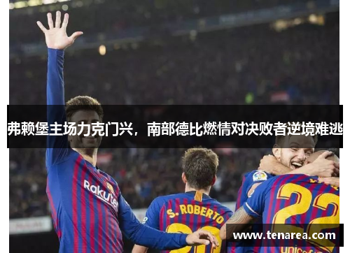 弗赖堡主场力克门兴，南部德比燃情对决败者逆境难逃